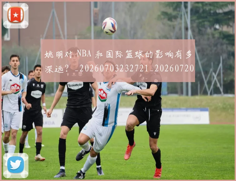 姚明对 NBA 和国际篮球的影响有多深远?_20260703232721_20260720191739