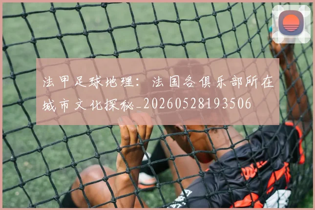 法甲足球地理：法国各俱乐部所在城市文化探秘_20260528193506
