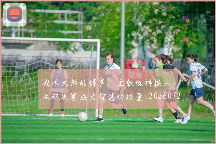 战术大师的博弈!主教练神换人,混双决赛成为智慧的较量_20260723181633