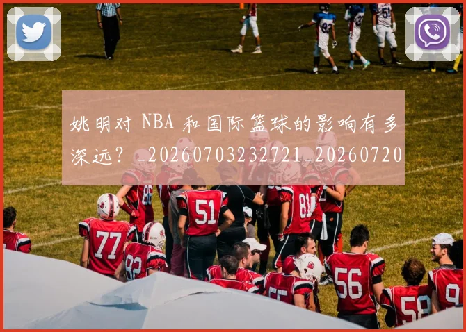 姚明对 NBA 和国际篮球的影响有多深远?_20260703232721_20260720191739