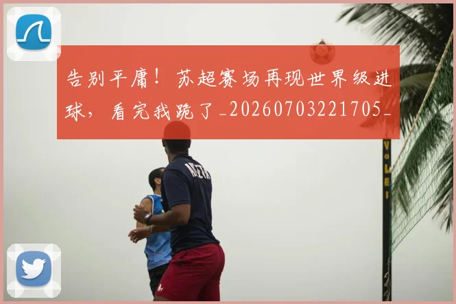 告别平庸！苏超赛场再现世界级进球，看完我跪了_20260703221705_20260718210106