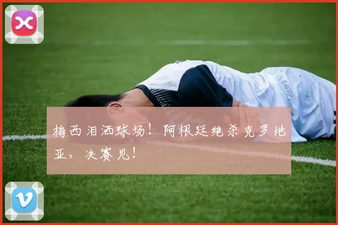 梅西泪洒球场!阿根廷绝杀克罗地亚,决赛见!