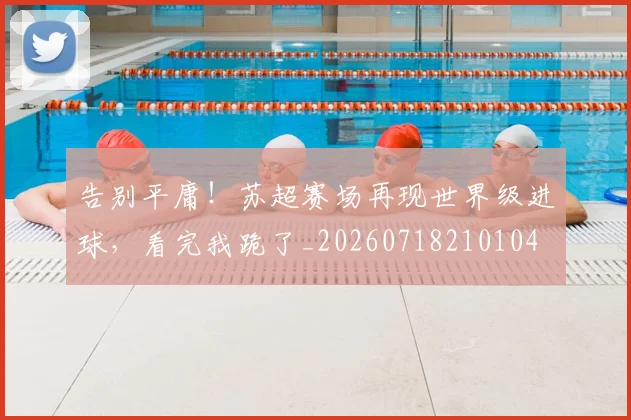 告别平庸！苏超赛场再现世界级进球，看完我跪了_20260718210104