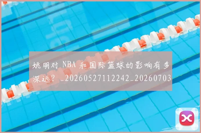 姚明对 NBA 和国际篮球的影响有多深远?_20260527112242_20260703232722_20260720191738