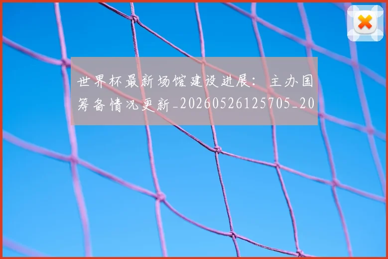 世界杯最新场馆建设进展：主办国筹备情况更新_20260526125705_20260702174446