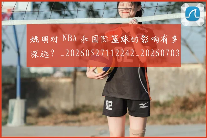 姚明对 NBA 和国际篮球的影响有多深远?_20260527112242_20260703232722_20260720191738