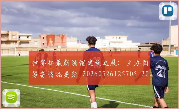 世界杯最新场馆建设进展:主办国筹备情况更新_20260526125705_20260702174446