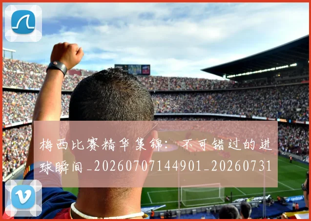 梅西比赛精华集锦:不可错过的进球瞬间_20260707144901_20260731181914