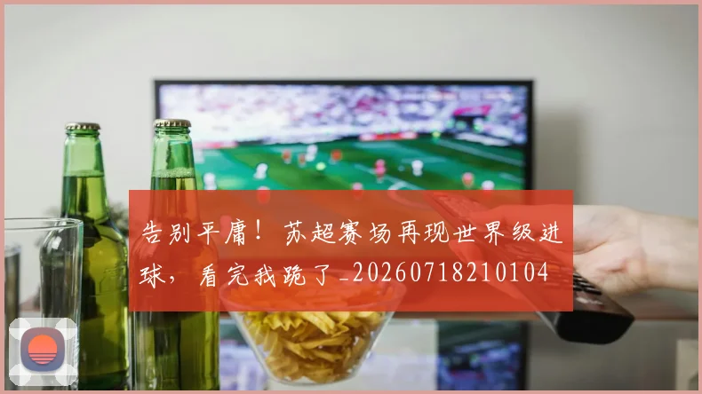 告别平庸！苏超赛场再现世界级进球，看完我跪了_20260718210104