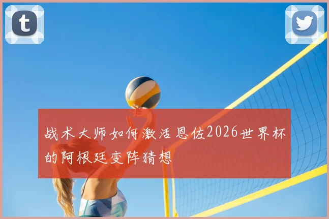 战术大师如何激活恩佐2026世界杯的阿根廷变阵猜想