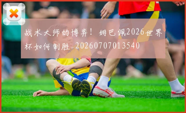 战术大师的博弈！姆巴佩2026世界杯如何制胜_20260707013540