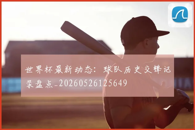 世界杯最新动态：球队历史交锋记录盘点_20260526125649