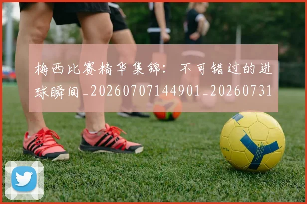 梅西比赛精华集锦:不可错过的进球瞬间_20260707144901_20260731181914