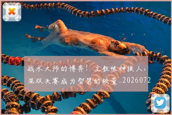 战术大师的博弈!主教练神换人,混双决赛成为智慧的较量_20260723181633