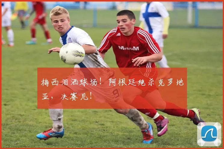 梅西泪洒球场!阿根廷绝杀克罗地亚,决赛见!