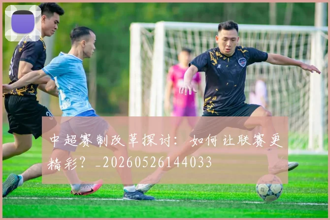 中超赛制改革探讨:如何让联赛更精彩?_20260526144033